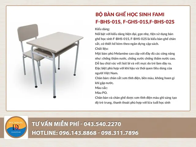 Bộbàn Ghế Học Sinhf-bhs-01, F-bhs-02s Của Fami Dành Học Sinh Tiểu Học, Trung Học Cơ Sở. Thiết Kế Chủ Đạo Của Bộ Bàn Ghế Này Nhắm Vào Sự Gọn Gàng, Nhẹ, Dễ Di Chuyển. Bàn Học Sinh F-bhs Có Mặt Bàn Bằng Gỗ Công Nghiệp Laminate Hình Chữ Nhật, Cạnh Bàn Bo Tròn Theo Công Nghệ Forming, Có Ngăn Bàn, Khung Bàn Bằng Thép Ống Sơn Tĩnh Điện. Ghế F-ghs Chân Tĩnh, Có Khung Bằng Thép Ống, Mặt Ghế Ngồi Và Tựa Lưng Bằng Gỗ Công Nghiệp Bo Tròn 4 Góc.